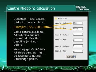 Centre Midpoint calculation
3 centres – one Centre
midpoint for each basin
Example: C55, R105
Solve before deadline.
All submissions are
evaluated after the
deadline (and not
before).
You may get 0-100 KPs.
All three centres must
be located to get full
knowledge points.
 