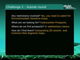 Challenge 2 : license round
Any restrictions involved? Yes, you need to watch for
Environmentally Sensitive Areas.
What are we looking for? Hydrocarbon Prospects.
Where do we find prospects? In sedimentary basins
How do I find them? Interpreting 2D seismic and
Common Risk Segment maps.
 