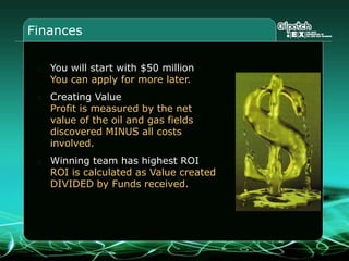 Finances
You will start with $50 million
You can apply for more later.
Creating Value
Profit is measured by the net
value of the oil and gas fields
discovered MINUS all costs
involved.
Winning team has highest ROI
ROI is calculated as Value created
DIVIDED by Funds received.
 