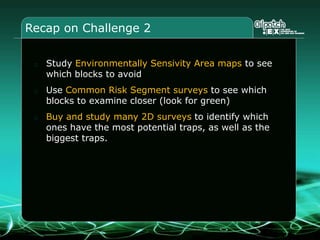 Recap on Challenge 2
Study Environmentally Sensivity Area maps to see
which blocks to avoid
Use Common Risk Segment surveys to see which
blocks to examine closer (look for green)
Buy and study many 2D surveys to identify which
ones have the most potential traps, as well as the
biggest traps.
 