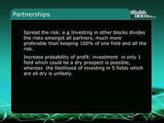 Partnerships
Spread the risk: e.g Investing in other blocks divides
the risks amongst all partners, much more
preferable than keeping 100% of one field and all the
risk.
Increase probability of profit: investment in only 1
field which could be a dry prospect is possible,
whereas the likelihood of investing in 5 fields which
are all dry is unlikely.
 