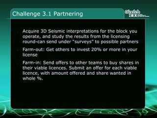 Challenge 3.1 Partnering
Acquire 3D Seismic interpretations for the block you
operate, and study the results from the licensing
round-can send under “surveys” to possible partners
Farm-out: Get others to invest 20% or more in your
license
Farm-in: Send offers to other teams to buy shares in
their viable licences. Submit an offer for each viable
licence, with amount offered and share wanted in
whole %.
 