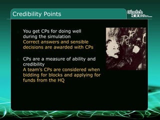 Credibility Points
You get CPs for doing well
during the simulation
Correct answers and sensible
decisions are awarded with CPs
CPs are a measure of ability and
credibility
A team’s CPs are considered when
bidding for blocks and applying for
funds from the HQ
 