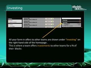 Investing
All your farm-in offers to other teams are shown under “Investing” on
the right-hand side of the homepage .
This is where a team offers investments to other teams for a % of
their blocks
 