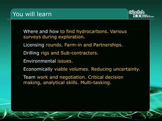 You will learn
Where and how to find hydrocarbons. Various
surveys during exploration.
Licensing rounds. Farm-in and Partnerships.
Drilling rigs and Sub-contractors.
Environmental issues.
Economically viable volumes. Reducing uncertainty.
Team work and negotiation. Critical decision
making, analytical skills. Multi-tasking.
 