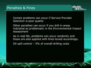 Penalties & Fines
Certain problems can occur if Service Provider
Selection is poor quality
Other penalties can occur if you drill in areas
indicated as problematic in the Environmental Impact
Assessment
As in real life, problems can occur randomly and
these are also applied with fines levied accordingly.
Oil spill control – 5% of overall drilling costs
 