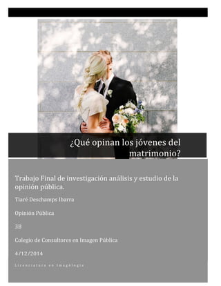  
Trabajo	
  Final	
  de	
  investigación	
  análisis	
  y	
  estudio	
  de	
  la	
  
opinión	
  pública.	
  	
  	
  	
  	
  	
  
	
  
Tiaré	
  Deschamps	
  Ibarra	
  
	
  
Opinión	
  Pública	
  	
  
	
  
3B	
  
	
  
Colegio	
  de	
  Consultores	
  en	
  Imagen	
  Pública	
  
	
  
4/12/2014	
  
L i c e n c i a t u r a 	
   e n 	
   I m a g ó l o g i a 	
  
	
  
	
  
	
   	
  
	
  	
  	
  	
  	
  	
  	
  	
  	
  	
  	
  	
  	
  ¿Qué	
  opinan	
  los	
  jóvenes	
  del	
  	
  	
  	
  	
  	
  	
  	
  	
  
matrimonio?	
  
 