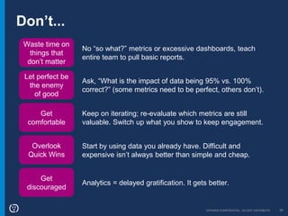 OPOWER CONFIDENTIAL: DO NOT DISTRIBUTE 34
Don’t...
Waste time on
things that
don’t matter
Let perfect be
the enemy
of good
Get
comfortable
No “so what?” metrics or excessive dashboards, teach
entire team to pull basic reports.
Ask, “What is the impact of data being 95% vs. 100%
correct?” (some metrics need to be perfect, others don’t).
Keep on iterating; re-evaluate which metrics are still
valuable. Switch up what you show to keep engagement.
Overlook
Quick Wins
Start by using data you already have. Difficult and
expensive isn’t always better than simple and cheap.
Get
discouraged
Analytics = delayed gratification. It gets better.
 