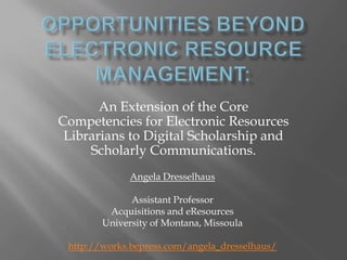 An Extension of the Core
Competencies for Electronic Resources
Librarians to Digital Scholarship and
Scholarly Communications.
Angela Dresselhaus
Assistant Professor
Acquisitions and eResources
University of Montana, Missoula
http://works.bepress.com/angela_dresselhaus/
 