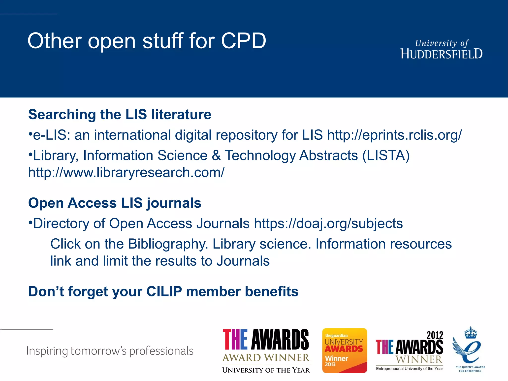 Other open stuff for CPD
Searching the LIS literature
•e-LIS: an international digital repository for LIS http://eprints.rclis.org/
•Library, Information Science & Technology Abstracts (LISTA)
http://www.libraryresearch.com/
Open Access LIS journals
•Directory of Open Access Journals https://doaj.org/subjects
Click on the Bibliography. Library science. Information resources
link and limit the results to Journals
Don’t forget your CILIP member benefits
 