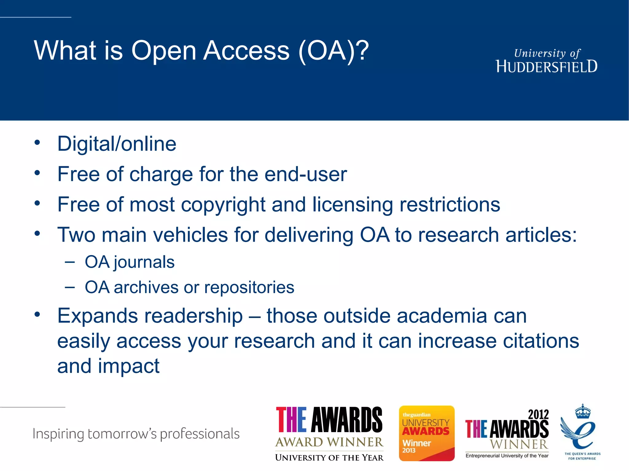 What is Open Access (OA)?
• Digital/online
• Free of charge for the end-user
• Free of most copyright and licensing restrictions
• Two main vehicles for delivering OA to research articles:
– OA journals
– OA archives or repositories
• Expands readership – those outside academia can
easily access your research and it can increase citations
and impact
 