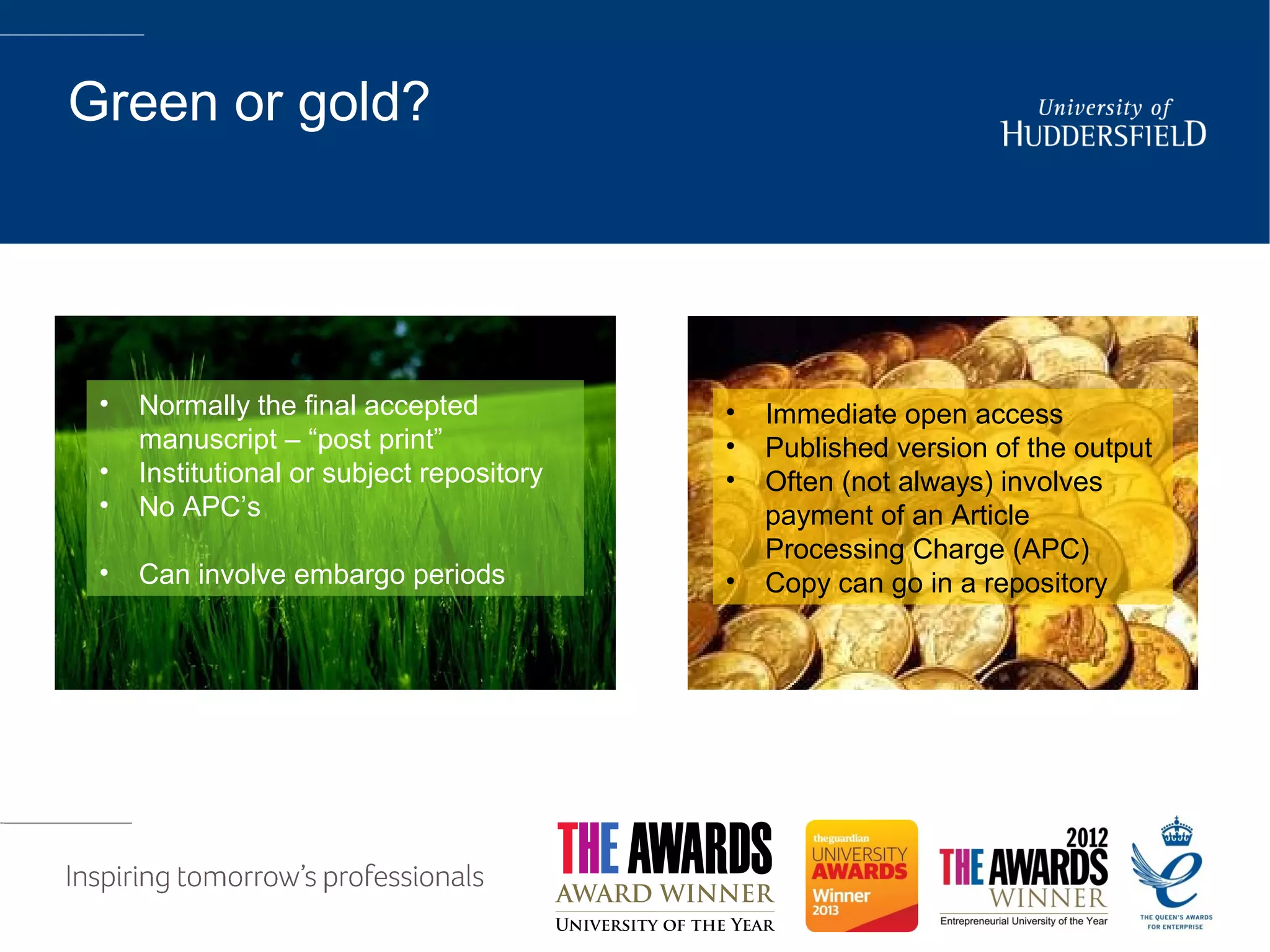 Green or gold?
• Immediate open access
• Published version of the output
• Often (not always) involves
payment of an Article
Processing Charge (APC)
• Copy can go in a repository
• Normally the final accepted
manuscript – “post print”
• Institutional or subject repository
• No APC’s
• Can involve embargo periods
 