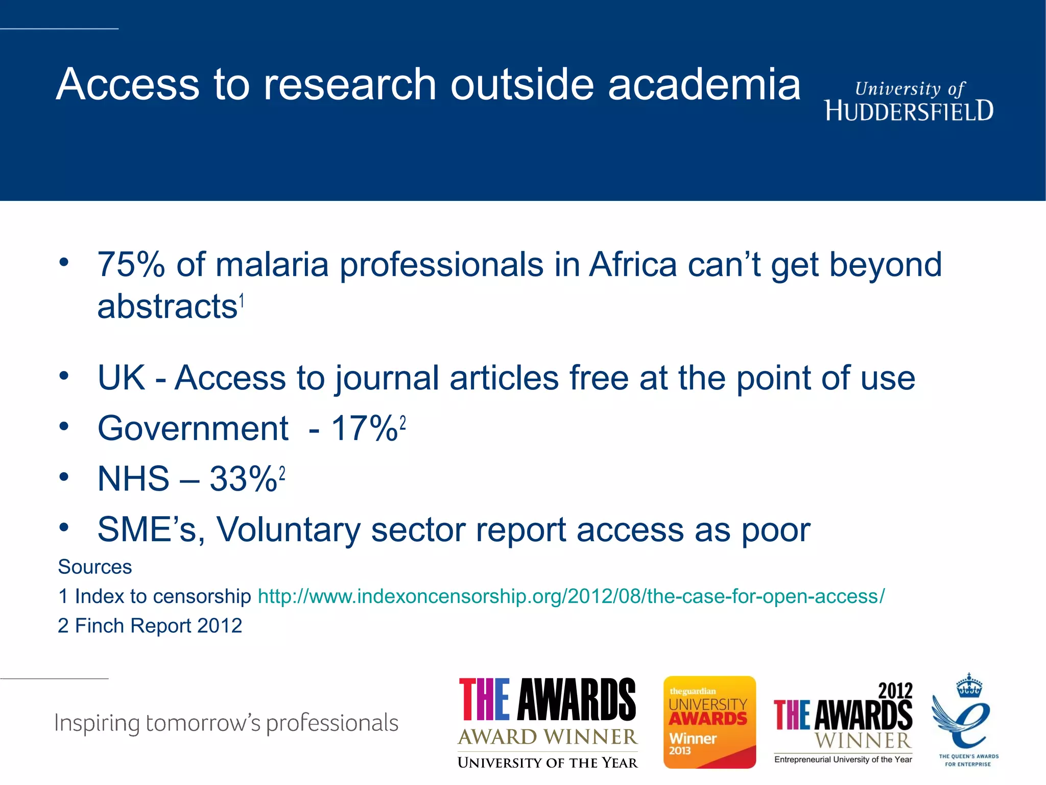 Access to research outside academia
• 75% of malaria professionals in Africa can’t get beyond
abstracts1
• UK - Access to journal articles free at the point of use
• Government - 17%2
• NHS – 33%2
• SME’s, Voluntary sector report access as poor
Sources
1 Index to censorship http://www.indexoncensorship.org/2012/08/the-case-for-open-access/
2 Finch Report 2012
 