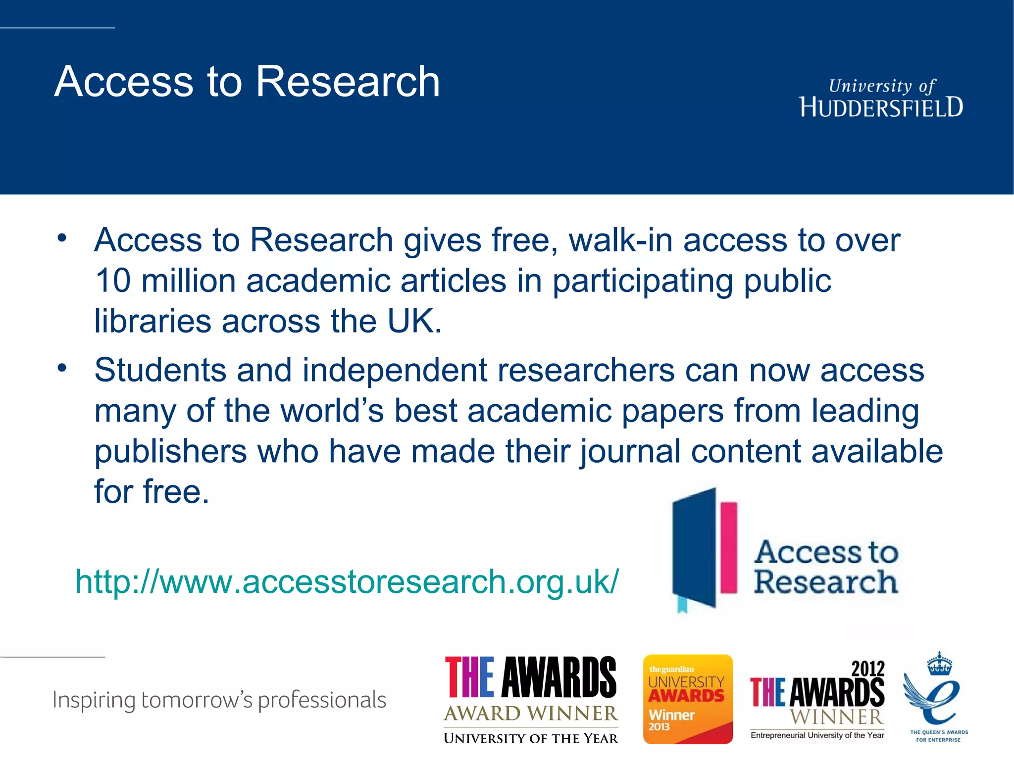 Access to Research
• Access to Research gives free, walk-in access to over
10 million academic articles in participating public
libraries across the UK.
• Students and independent researchers can now access
many of the world’s best academic papers from leading
publishers who have made their journal content available
for free.
http://www.accesstoresearch.org.uk/
 