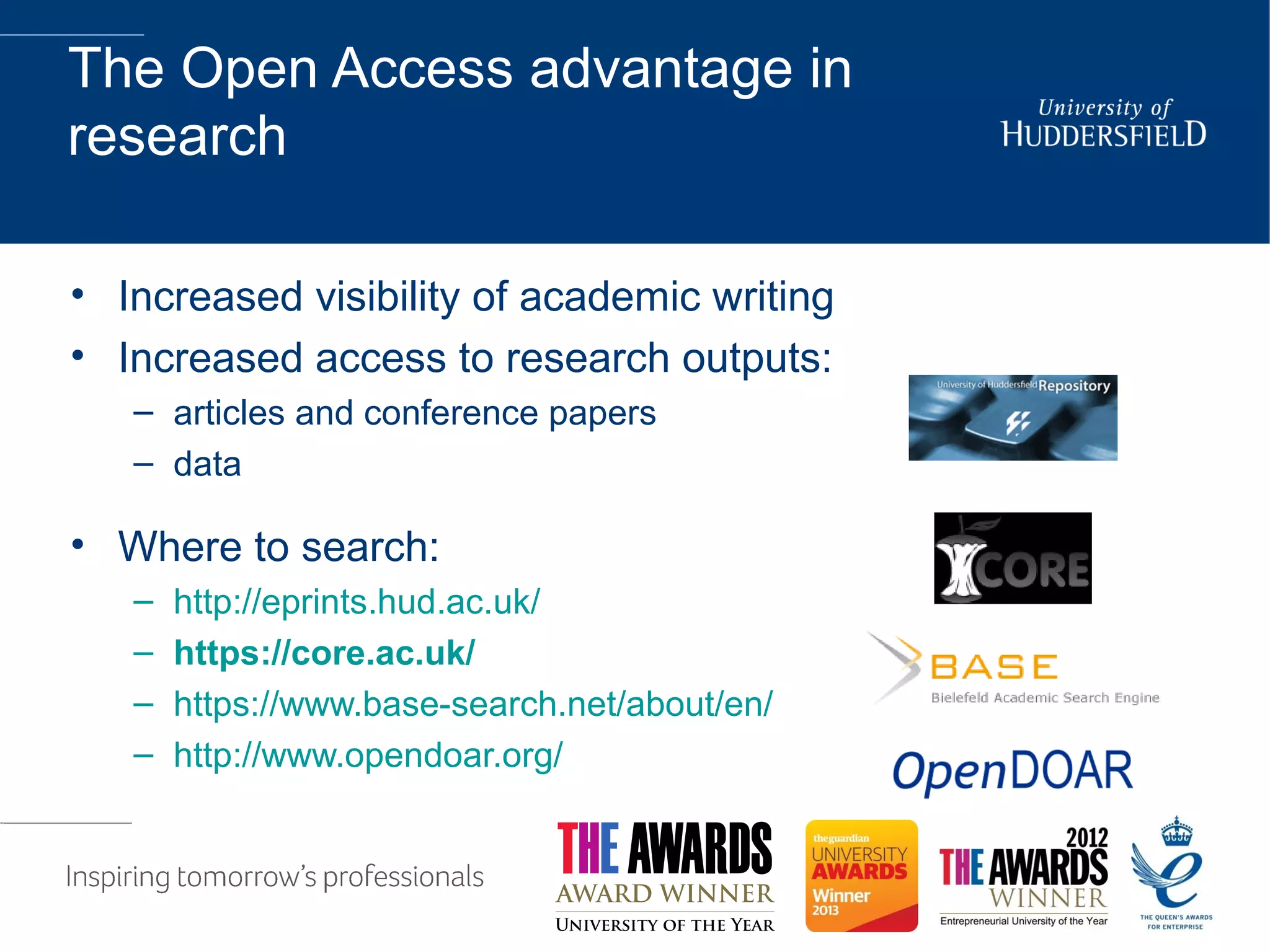 The Open Access advantage in
research
• Increased visibility of academic writing
• Increased access to research outputs:
– articles and conference papers
– data
• Where to search:
– http://eprints.hud.ac.uk/
– https://core.ac.uk/
– https://www.base-search.net/about/en/
– http://www.opendoar.org/
 