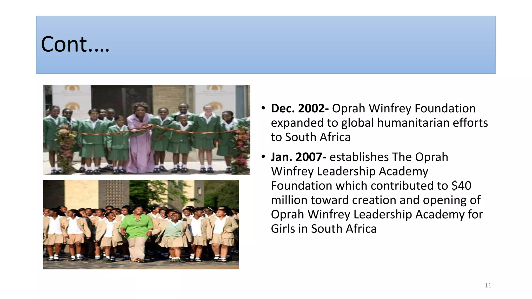 Cont.…
• Dec. 2002- Oprah Winfrey Foundation
expanded to global humanitarian efforts
to South Africa
• Jan. 2007- establishes The Oprah
Winfrey Leadership Academy
Foundation which contributed to $40
million toward creation and opening of
Oprah Winfrey Leadership Academy for
Girls in South Africa
11
 