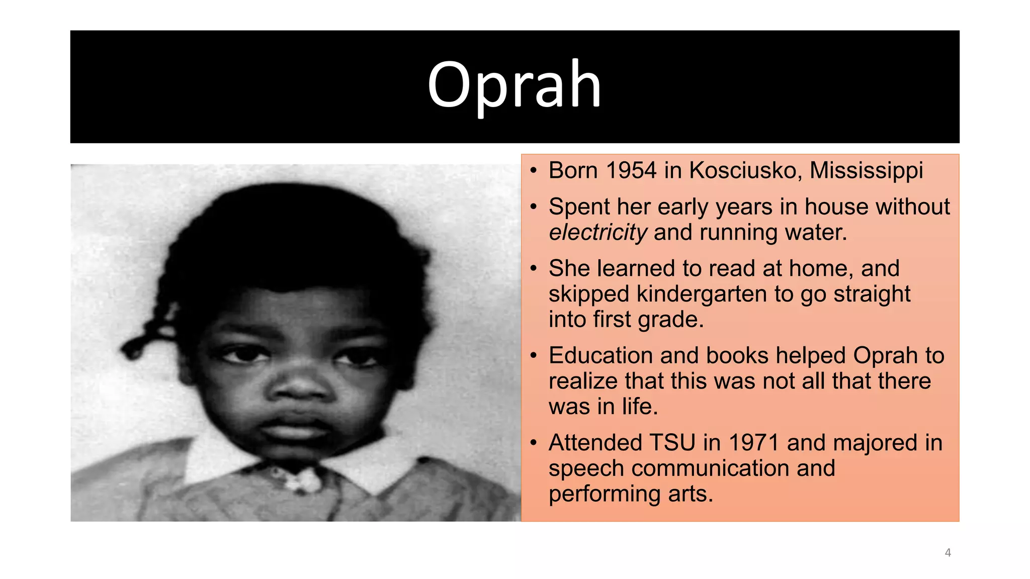 Oprah
• Born 1954 in Kosciusko, Mississippi
• Spent her early years in house without
electricity and running water.
• She learned to read at home, and
skipped kindergarten to go straight
into first grade.
• Education and books helped Oprah to
realize that this was not all that there
was in life.
• Attended TSU in 1971 and majored in
speech communication and
performing arts.
4
 