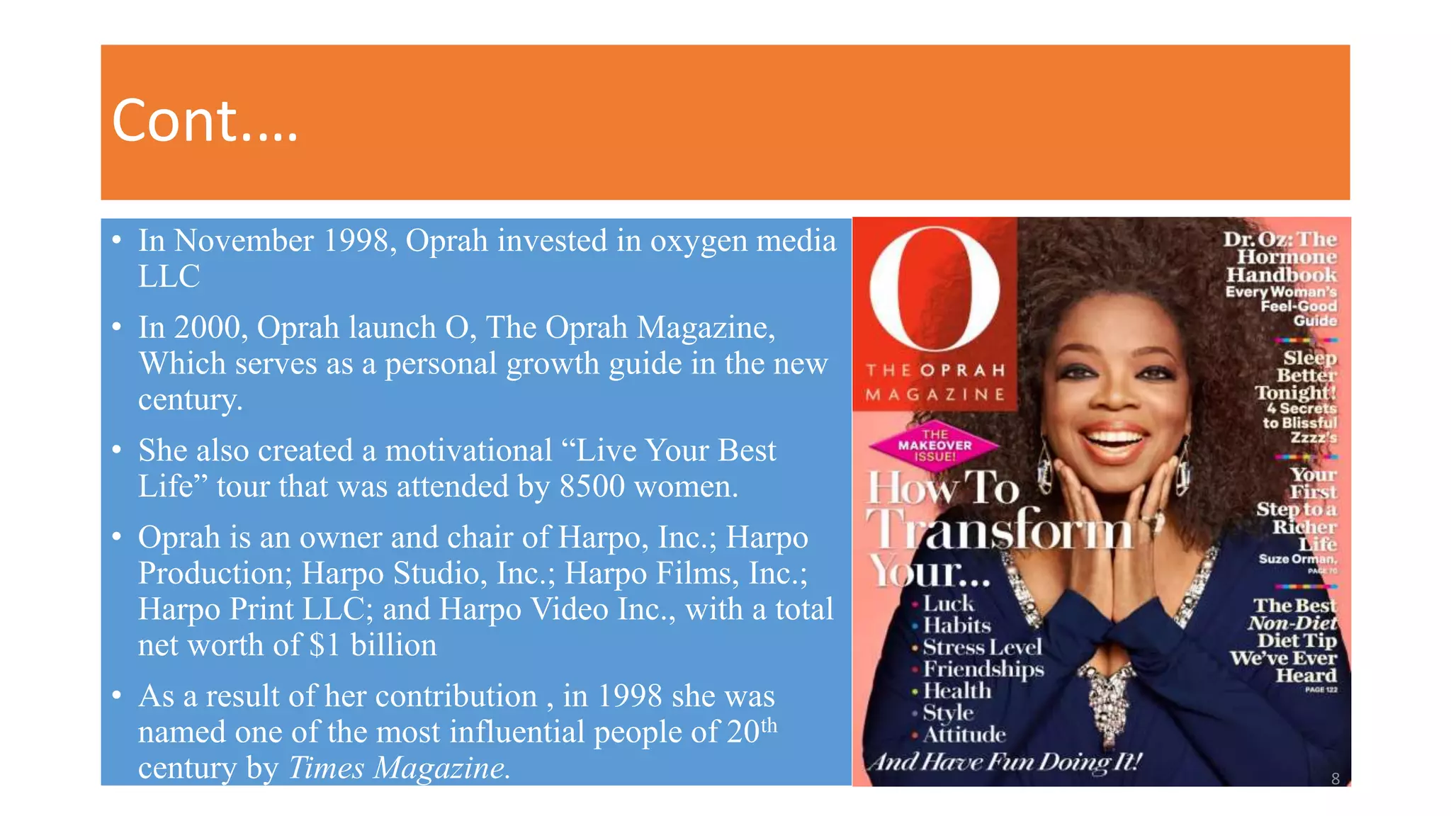 Cont.…
• In November 1998, Oprah invested in oxygen media
LLC
• In 2000, Oprah launch O, The Oprah Magazine,
Which serves as a personal growth guide in the new
century.
• She also created a motivational “Live Your Best
Life” tour that was attended by 8500 women.
• Oprah is an owner and chair of Harpo, Inc.; Harpo
Production; Harpo Studio, Inc.; Harpo Films, Inc.;
Harpo Print LLC; and Harpo Video Inc., with a total
net worth of $1 billion
• As a result of her contribution , in 1998 she was
named one of the most influential people of 20th
century by Times Magazine. 8
 