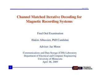 April 2009




    Channel Matched Iterative Decoding for
        Magnetic Recording Systems


                    Final Oral Examination

              Hakim Alhussien, PhD Candidate

                      Adviser: Jae Moon

       Communications and Data Storage (CDS) Laboratory
        Department of Electrical and Computer Engineering
                    University of Minnesota
                         April 06, 2009

1
 