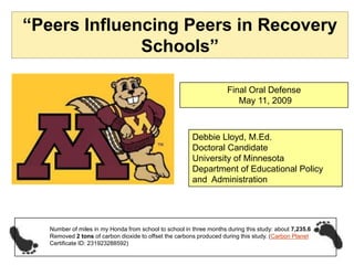 “Peers Influencing Peers in Recovery
              Schools”

                                                                     Final Oral Defense
                                                                        May 11, 2009



                                                        Debbie Lloyd, M.Ed.
                                                        Doctoral Candidate
                                                        University of Minnesota
                                                        Department of Educational Policy
                                                        and Administration




   Number of miles in my Honda from school to school in three months during this study: about 7,235.6
   Removed 2 tons of carbon dioxide to offset the carbons produced during this study. (Carbon Planet
   Certificate ID: 231923288592)
 