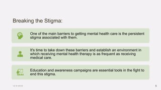 Breaking the Stigma:
1 2 / 5 / 2 0 2 3 5
One of the main barriers to getting mental health care is the persistent
stigma associated with them.
It's time to take down these barriers and establish an environment in
which receiving mental health therapy is as frequent as receiving
medical care.
Education and awareness campaigns are essential tools in the fight to
end this stigma.
 