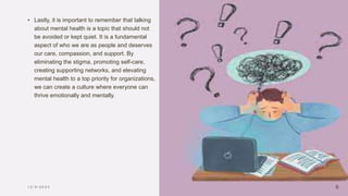 • Lastly, it is important to remember that talking
about mental health is a topic that should not
be avoided or kept quiet. It is a fundamental
aspect of who we are as people and deserves
our care, compassion, and support. By
eliminating the stigma, promoting self-care,
creating supporting networks, and elevating
mental health to a top priority for organizations,
we can create a culture where everyone can
thrive emotionally and mentally.
1 2 / 5 / 2 0 2 3 6
 