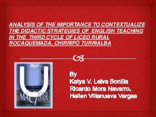ANALYSIS OF THE IMPORTANCE TO CONTEXTUALIZE
THE DIDACTIC STRATEGIES OF ENGLISH TEACHING
IN THE THIRD CYCLE OF LICEO RURAL
ROCAQUEMADA, CHIRRIPÓ TURRIALBA

 