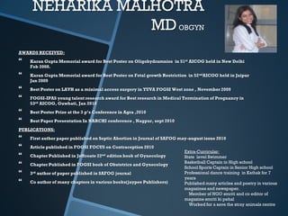 NEHARIKA MALHOTRA
                 MD OBGYN
AWARDS RECEIVED:
   Karan Gupta Memorial award for Best Poster on Oligohydramnios in 51st AICOG held in New Delhi
    Feb 2008.
   Karan Gupta Memorial award for Best Poster on Fetal growth Restriction in 52 ndAICOG held in Jaipur
    Jan 2009
   Best Poster on LAVH as a minimal access surgery in YUVA FOGSI West zone , November 2009
   FOGSI-IPAS young talent research award for Best research in Medical Termination of Pregnancy in
    53rd AICOG, Guwhati, Jan 2010
   Best Poster Prize at the 3 p’s Conference in Agra ,2010
   Best Paper Presentation In NARCHI conference , Nagpur, sept 2010
PUBLICATIONS:
   First author paper published on Septic Abortion in Journal of SAFOG may-august issue 2010
   Article published in FOGSI FOCUS on Contraception 2010
                                                                          Extra-Curricular:
   Chapter Published in Jeffcoate 22nd edition book of Gynecology        State level Swimmer
                                                                          Basketball Captain in High school
   Chapter Published in FOGSI book of Obstetrics and Gynecology
                                                                          School Sports Captain in Senior High school
   3rd author of paper published in SAFOG journal                        Professional dance training in Kathak for 7
                                                                          years
   Co author of many chapters in various books(jaypee Publishers)        Published many articles and poetry in various
                                                                          magazines and newspaper.
                                                                            Member of NGO smriti and co editor of
                                                                          magazine smriti ki pehal
                                                                            Worked for a save the stray animals centre
 