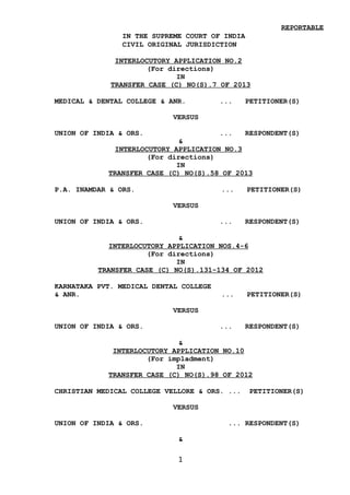 REPORTABLE
IN THE SUPREME COURT OF INDIA
CIVIL ORIGINAL JURISDICTION
INTERLOCUTORY APPLICATION NO.2
(For directions)
IN
TRANSFER CASE (C) NO(S).7 OF 2013
MEDICAL & DENTAL COLLEGE & ANR. ... PETITIONER(S)
VERSUS
UNION OF INDIA & ORS. ... RESPONDENT(S)
&
INTERLOCUTORY APPLICATION NO.3
(For directions)
IN
TRANSFER CASE (C) NO(S).58 OF 2013
P.A. INAMDAR & ORS. ... PETITIONER(S)
VERSUS
UNION OF INDIA & ORS. ... RESPONDENT(S)
&
INTERLOCUTORY APPLICATION NOS.4-6
(For directions)
IN
TRANSFER CASE (C) NO(S).131-134 OF 2012
KARNATAKA PVT. MEDICAL DENTAL COLLEGE
& ANR. ... PETITIONER(S)
VERSUS
UNION OF INDIA & ORS. ... RESPONDENT(S)
&
INTERLOCUTORY APPLICATION NO.10
(For impladment)
IN
TRANSFER CASE (C) NO(S).98 OF 2012
CHRISTIAN MEDICAL COLLEGE VELLORE & ORS. ... PETITIONER(S)
VERSUS
UNION OF INDIA & ORS. ... RESPONDENT(S)
&
1
Digitally signed by
SARITA PUROHIT
Date: 2016.05.09
18:07:53 IST
Reason:
Signature Not Verified
 