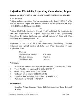 ORDER ON FORECASTING AND SCHEDULING Page 1 of 97
Rajasthan Electricity Regulatory Commission, Jaipur
(Petition No. RERC-1382/18, 1406/18, 1431/18, 1495/19, 1511/19 and 1531/19.)
In the matter of
Petitions and representations filed pursuant to the order dated 29.05.2019 of the
Hon’ble Rajasthan High Court, Jodhpur Bench in the matter of DBCWP No(s)
18587/2018,3662/2018 and 2623/2018.
and
Petitions filed Under Section 86 (1), (c), (e), (f) and (h) of the Electricity Act
2003 for adjudication of disputes regarding the RERC (Forecasting,
Scheduling, Deviation Settlement and related matters of Solar and Wind
Generation Sources) Regulations, 2017.
and
Regulation 24 and 25 of the RERC (Forecasting, Scheduling, Deviation
Settlement and related matters of Solar and Wind Generation Sources)
Regulations, 2017.
Coram:
Shri Shreemat Pandey, Chairman
Shri S.C. Dinkar, Member
Shri Prithvi Raj, Member
Petitioners:
1. Indian Wind Power Association, (Rajasthan State Council) (1531/2019)
2. Tanot Wind Power Ventures Pvt. Ltd.,(1511/2019)
3. Green Energy Association.,(1382/2018)
4. Godawari Green Energy Ltd.(1406/2018)
5. Rajasthan Sun Technique Energy Pvt. Ltd.,(1431/2018)
6. Walwhan Solar AP Ltd. (1495/2019)
Respondents:
1. Rajasthan Vidyut Prasaran Nigam Ltd./Rajasthan State Load Despatch
Centre.
 