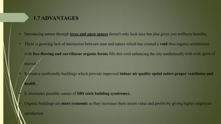 1.7 ADVANTAGES
• Introducing nature through trees and open spaces doesn't only look nice but also gives you wellness benefits.
• There is growing lack of interaction between man and nature which has created a void thus organic architecture
with free flowing and curvilinear organic forms fills this void enhancing the city aesthetically with with spirit of
marvel.
• It creats a ecofriendly buildings which provide improved indoor air quality optial cofort proper ventilaton and
health .
• It eliminates possible causes of SBS (sick building syndrome).
• Organic buildings are more economic as they increases there assets value and profits by giving higher employee
satisfaction.
 