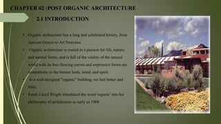 CHAPTER 02 :POST ORGANIC ARCHITECTURE
2.1 INTRODUCTION
• Organic architecture has a long and celebrated history, from
Ancient Greece to Art Nouveau.
• Organic architecture is rooted in a passion for life, nature,
and natural forms, and is full of the vitality of the natural
world with its free-flowing curves and expressive forms are
sympathetic to the human body, mind, and spirit.
• In a well-designed "organic" building, we feel better and
freer.
• Frank Lloyd Wright introduced the word 'organic' into his
philosophy of architecture as early as 1908.
 