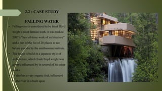 2.2 : CASE STUDY
FALLING WATER
• Fallingwater is considered to be frank lloyd
wright’s most famous work. it was ranked
2007’s “best all-time work of architecture”
and a part of the list of 28 places to see
before you die by the smithsonian institute.
• The house is build in a japanese style of
architecture, which frank lloyd wright was
always influenced by in several of his other
works.
• It also has a very organic feel, influenced
by the river it is built upon
 