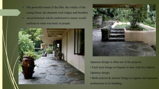 Japanese design is often use in his projects.
• Each style brings in Organic to fuse with his cultural
Japanese design.
• Both exterior & interior brings in organic and Japanese
architecture in its building.
• The powerful sound of the falls, the vitality of the
young forest, the dramatic rock ledges and boulders
• -an architecture which conformed to nature would
conform to what was basic in people.
 