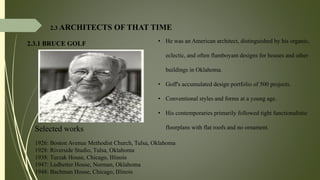 2.3.1 BRUCE GOLF
2.3 ARCHITECTS OF THAT TIME
• He was an American architect, distinguished by his organic,
eclectic, and often flamboyant designs for houses and other
buildings in Oklahoma.
• Goff's accumulated design portfolio of 500 projects.
• Conventional styles and forms at a young age.
• His contemporaries primarily followed tight functionalistic
floorplans with flat roofs and no ornament.Selected works
1926: Boston Avenue Methodist Church, Tulsa, Oklahoma
1928: Riverside Studio, Tulsa, Oklahoma
1938: Turzak House, Chicago, Illinois
1947: Ledbetter House, Norman, Oklahoma
1948: Bachman House, Chicago, Illinois
 