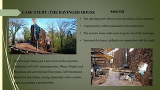 • The Bavinger House put a new twist on the naturalist
modernism of Goff’s contemporaries. Where Wright used
flat planes and conventional floor plans, Goff introduced
distinctive floor plans, mixing materiality with eccentric
spaces to produce a desired effect
• The spiraling roof which covers the whole of the structure
• Supported by cables connected to the center mast.
• The exterior stone walls seem to grow out of the landscape
• Surround the house, adding to its connection with the earth
CASE STUDY :THE BAVINGER HOUSE ANALYSIS
 
