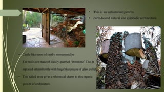 • This is an unfortunate pattern.
• earth-bound natural and symbolic architecture.
• Castle-like sense of earthy monumentality
• The walls are made of locally quarried “ironstone” That is
replaced intermittently with large blue pieces of glass cullet.
• This added extra gives a whimsical charm to this organic
growth of architecture.
 