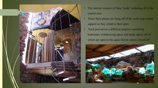 • The interior consists of floor “pods” radiating off of the
central axis.
• These floor planes are hung off of the walls and central
support as they climb to their apex.
• Each pod serves a different purpose containing
bedrooms, withdrawing space and study space, all of
which are open to the space below unless closed off
with curtains.
 