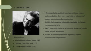2.3.2 BRUNO ZEVI
• He was an Italian architect, historian, professor, curator,
author, and editor. Zevi was a vocal critic of "classicizing"
modern architecture and postmodernism
• In 1944, he founded the influential Association for Organic
Architecture (APAO)
• Zevi's major contribution to architectural theory was what he
called "organic architecture,“
• organic architecture grounded in asymmetry, rupture,
dissonance and fragmentation.Selected Works :
• Giulio Einaudi editore, Torino 1945
• Horizon Press, New York 1957
• Etas Kompass, Milano 1970;
 