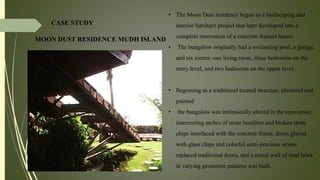 CASE STUDY
MOON DUST RESIDENCE MUDH ISLAND
• The Moon Dust residence began as a landscaping and
interior furniture project that later developed into a
complete renovation of a concrete-framed house.
• The bungalow originally had a swimming pool, a garage,
and six rooms: one living room, three bedrooms on the
entry level, and two bedrooms on the upper level.
• Beginning as a traditional treated structure, plastered and
painted
• the bungalow was intrinsically altered in the renovation:
intersecting arches of stone boulders and broken stone
chips interfaced with the concrete frame, doors glazed
with glass chips and colorful semi-precious stones
replaced traditional doors, and a mural wall of mud brick
in varying geometric patterns was built.
 