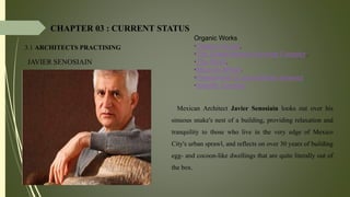 CHAPTER 03 : CURRENT STATUS
3.1 ARCHITECTS PRACTISING
JAVIER SENOSIAIN
Organic Works
•Organic House,
•The SnakePeanuts Housing Complex,.
•The Shark,
•Mexican Whale.
•FloweGrave of Jose Alfredo Jimenez
•Satelite Complex
• - Mexican Architect Javier Senosiain looks out over his
sinuous snake's nest of a building, providing relaxation and
tranquility to those who live in the very edge of Mexico
City's urban sprawl, and reflects on over 30 years of building
egg- and cocoon-like dwellings that are quite literally out of
the box.
 