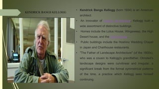 KENDRICK BANGS KELLOGG
• Kendrick Bangs Kellogg (born 1934) is an American
architect.
• An innovator of organic architecture, Kellogg built a
wide assortment of distinctive buildings.
• Homes include the Lotus House, Wingsweep, the High
Desert house, and the Onion House.
• Public buildings include the Hoshino Wedding Chapel
in Japan and Charthouse restaurants.
• "The Father of Landscape Architecture" (of the 1800s),
who was a cousin to Kellogg's grandfather. Olmsted's
landscape designs were curvilinear and irregular, a
significant break from the formal symmetrical patterns
of the time, a practice which Kellogg sees himself
continuing.
 
