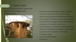 3.2 STRUCTURES
3.2.1 Katchi Kothi by Kamath Design Studio
Architect: Kamath Design Studio
Location: Haryana
• The Mud House at Anangpur Village, Surajkund,
Haryana, is located on land that was once a
quarry, mining quartzite and Badarpur stone dust.
• The ecology of the area had been devastated by
the mining and the original scrub forest had been
chopped and ravaged for fire wood.
• The Mud House is an attempt to heal the wounds
inflicted on the earth and establish a niche in the
ecosystem that is expressive of emerging
ecological values.
• He used natural material
• Simple form
 