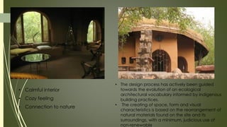 • The design process has actively been guided
towards the evolution of an ecological
architectural vocabulary informed by indigenous
building practices.
• The creating of space, form and visual
characteristics is based on the rearrangement of
natural materials found on the site and its
surroundings, with a minimum, judicious use of
non-renewable
• Calmful interior
• Cozy feeling
• Connection to nature
,
 