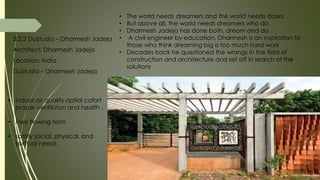 3.2.2 DuStudio – Dharmesh Jadeja
Architect: Dharmesh Jadeja
Location: India
DuStudio – Dharmesh Jadeja
• The world needs dreamers and the world needs doers.
• But above all, the world needs dreamers who do.
• Dharmesh Jadeja has done both, dream and do.
• A civil engineer by education, Dharmesh is an inspiration to
those who think dreaming big is too much hard work
• Decades back he questioned the wrongs in the field of
construction and architecture and set off in search of the
solutions.
• indoor air quality optial cofort
proper ventilaton and health .
• Free flowing form
• satisfy social, physical, and
spiritual needs
 