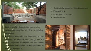 • Each project by Dustudio is a pure craft of
perseverance and their practice a meditative
expression.
• Rather than discarding traditions they choose to
aesthetically celebrate them through their work.
• Their designs are so eloquent that they merely
don’t take traditional practices forward but put
them on a pedestal
• The basic language is minimal execution
• Exposed brick
• Open to sky courtyard
• Amphitheater
 
