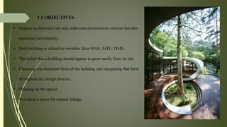 1.3 OBJECTIVES
• Organic architecture not only addresses environment concern but also
expresses individuality.
• Each building is related to variables likes MAN ,SITE, TIME.
• The belief that a building should appear to grow easily from its site.
• Choosing one dominant form of the building and integrating that form
throughout the design process .
• Opening up the spaces .
• Providing a space for natural foliage.
 