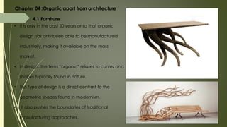 Chapter 04 :Organic apart from architecture
4.1 Furniture
• It is only in the past 30 years or so that organic
design has only been able to be manufactured
industrially, making it available on the mass
market.
• In design, the term “organic” relates to curves and
shapes typically found in nature.
• This type of design is a direct contrast to the
geometric shapes found in modernism.
• It also pushes the boundaries of traditional
manufacturing approaches.
 