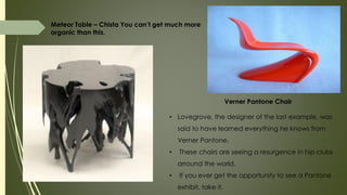Meteor Table – Chista You can’t get much more
organic than this.
Verner Pantone Chair
• Lovegrove, the designer of the last example, was
said to have learned everything he knows from
Verner Pantone.
• These chairs are seeing a resurgence in hip clubs
arround the world.
• If you ever get the opportunity to see a Pantone
exhibit, take it.
 