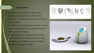 4.2 Production
• Undulating lines, dynamic curves, and
powerful arches stand in contrast to the
geometric, functional style as represented by
functionalism.
• The aspiration towards organic design can be
seen time and again in the development of
modern product design:
• Designs by product designers such as Ron
Arad, Luigi Colani, Massimo Iosa Ghini, Ross
Lovegrove, and Philippe Starck are clearly
influenced by organic design.
 